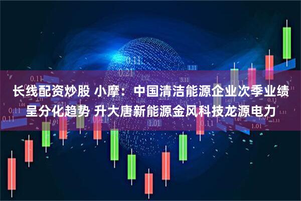 长线配资炒股 小摩：中国清洁能源企业次季业绩呈分化趋势 升大唐新能源金风科技龙源电力