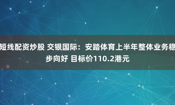 短线配资炒股 交银国际：安踏体育上半年整体业务稳步向好 目标价110.2港元