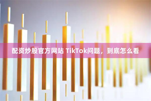 配资炒股官方网站 TikTok问题，到底怎么看