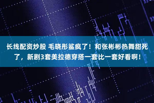 长线配资炒股 毛晓彤鲨疯了！和张彬彬热舞甜死了，新剧3套美拉德穿搭一套比一套好看啊！