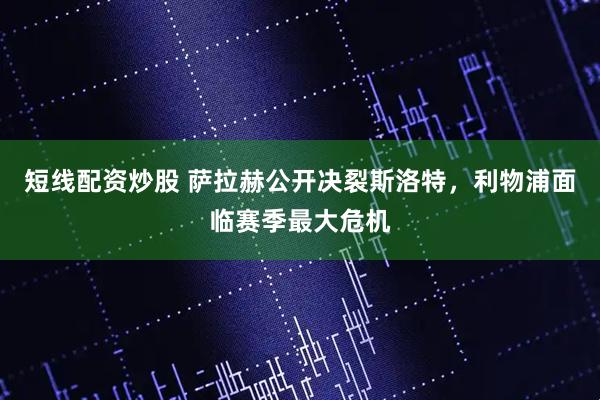 短线配资炒股 萨拉赫公开决裂斯洛特，利物浦面临赛季最大危机