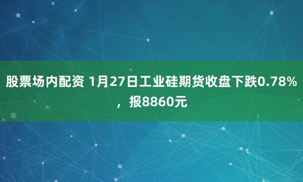 股票场内配资 1月27日工业硅期货收盘下跌0.78%，报8860元