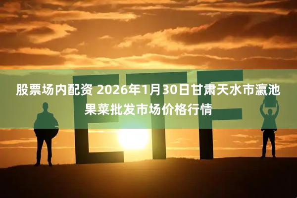 股票场内配资 2026年1月30日甘肃天水市瀛池果菜批发市场价格行情
