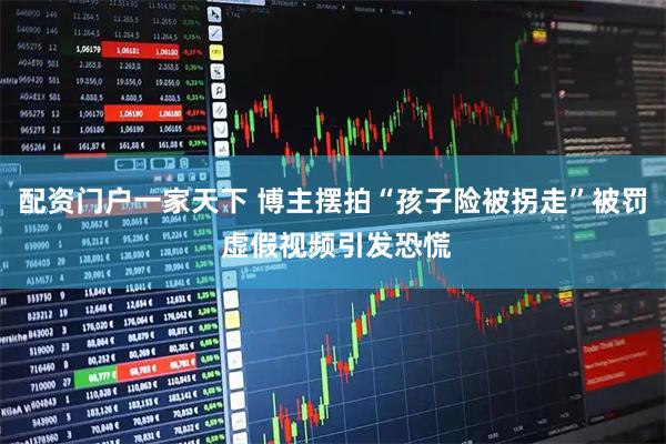 配资门户一家天下 博主摆拍“孩子险被拐走”被罚 虚假视频引发恐慌