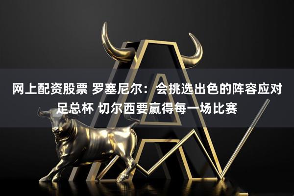 网上配资股票 罗塞尼尔：会挑选出色的阵容应对足总杯 切尔西要赢得每一场比赛