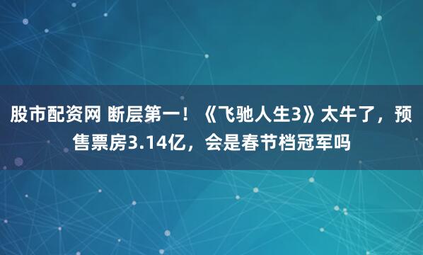 股市配资网 断层第一！《飞驰人生3》太牛了，预售票房3.14亿，会是春节档冠军吗