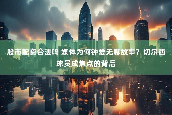 股市配资合法吗 媒体为何钟爱无聊故事？切尔西球员成焦点的背后