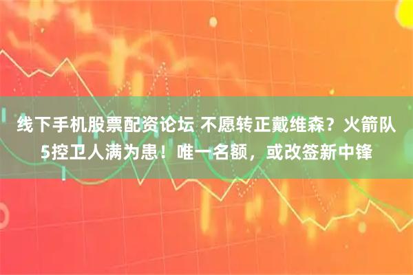 线下手机股票配资论坛 不愿转正戴维森？火箭队5控卫人满为患！唯一名额，或改签新中锋