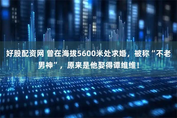 好股配资网 曾在海拔5600米处求婚，被称“不老男神”，原来是他娶得谭维维！