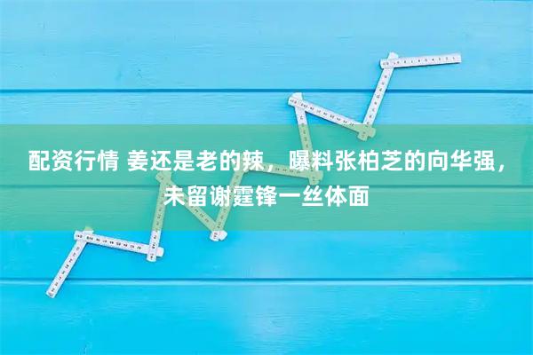 配资行情 姜还是老的辣，曝料张柏芝的向华强，未留谢霆锋一丝体面