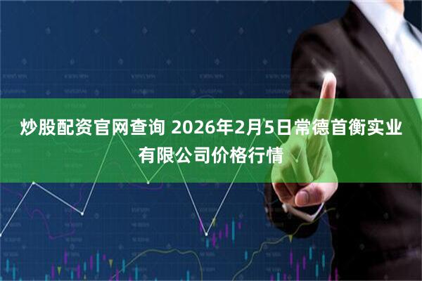 炒股配资官网查询 2026年2月5日常德首衡实业有限公司价格行情