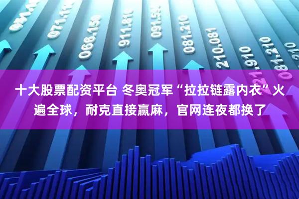 十大股票配资平台 冬奥冠军“拉拉链露内衣”火遍全球，耐克直接赢麻，官网连夜都换了