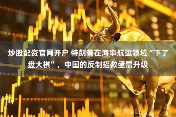 炒股配资官网开户 特朗普在海事航运领域“下了盘大棋”，中国的反制招数亟需升级
