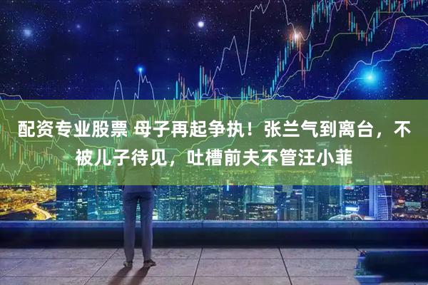 配资专业股票 母子再起争执！张兰气到离台，不被儿子待见，吐槽前夫不管汪小菲