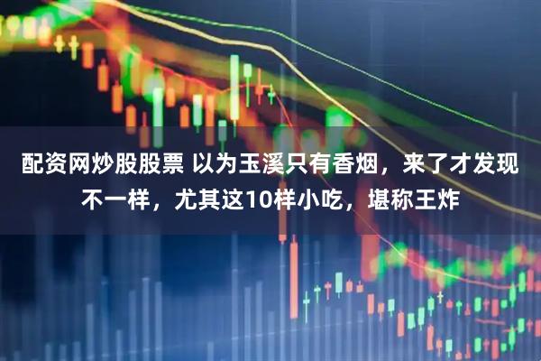 配资网炒股股票 以为玉溪只有香烟，来了才发现不一样，尤其这10样小吃，堪称王炸