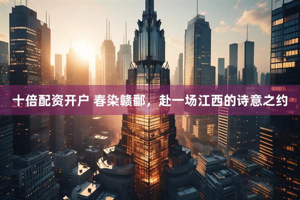 十倍配资开户 春染赣鄱，赴一场江西的诗意之约