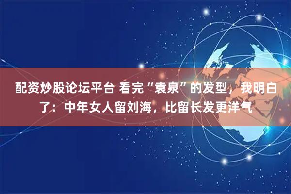 配资炒股论坛平台 看完“袁泉”的发型，我明白了：中年女人留刘海，比留长发更洋气