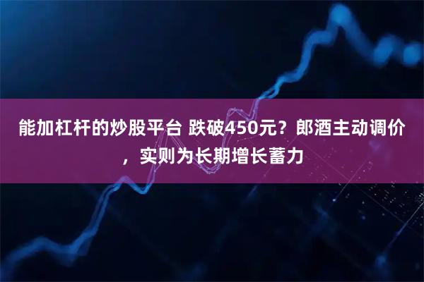 能加杠杆的炒股平台 跌破450元？郎酒主动调价，实则为长期增长蓄力