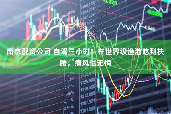 南京配资公司 自驾三小时！在世界级渔港吃到扶腰，痛风也无悔