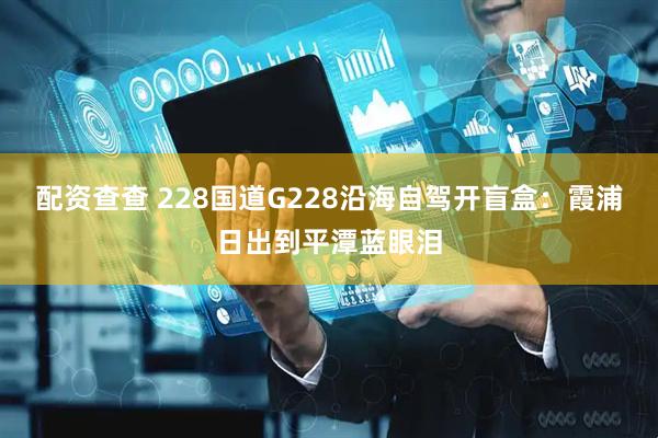 配资查查 228国道G228沿海自驾开盲盒：霞浦日出到平潭蓝眼泪