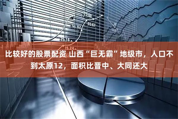 比较好的股票配资 山西“巨无霸”地级市，人口不到太原12，面积比晋中、大同还大