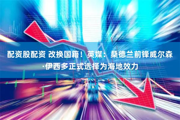 配资股配资 改换国籍！英媒：桑德兰前锋威尔森·伊西多正式选择为海地效力