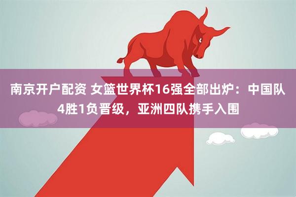 南京开户配资 女篮世界杯16强全部出炉：中国队4胜1负晋级，亚洲四队携手入围