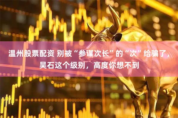 温州股票配资 别被“参谋次长”的“次”给骗了，吴石这个级别，高度你想不到