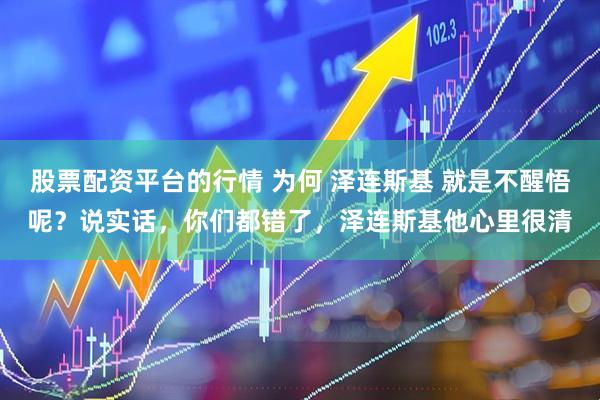 股票配资平台的行情 为何 泽连斯基 就是不醒悟呢？说实话，你们都错了，泽连斯基他心里很清
