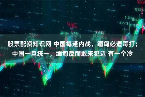 股票配资知识网 中国每逢内战，缅甸必遭毒打；中国一旦统一，缅甸反而敢来犯边 有一个冷