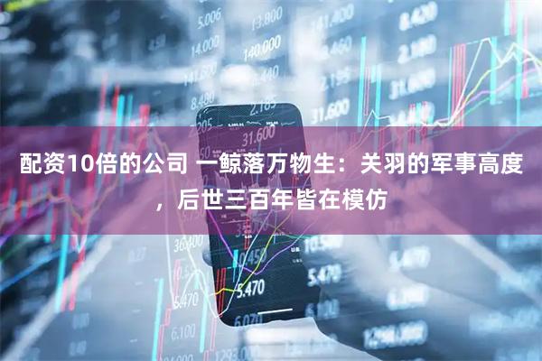 配资10倍的公司 一鲸落万物生：关羽的军事高度，后世三百年皆在模仿