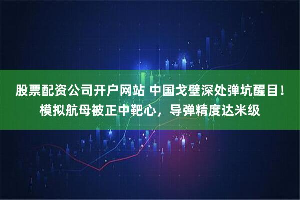 股票配资公司开户网站 中国戈壁深处弹坑醒目！模拟航母被正中靶心，导弹精度达米级