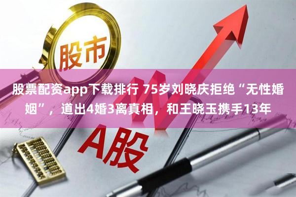 股票配资app下载排行 75岁刘晓庆拒绝“无性婚姻”，道出4婚3离真相，和王晓玉携手13年