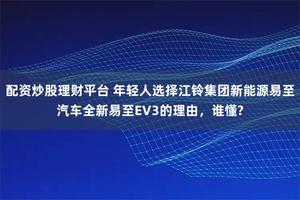 配资炒股理财平台 年轻人选择江铃集团新能源易至汽车全新易至EV3的理由，谁懂?