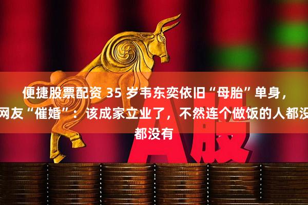 便捷股票配资 35 岁韦东奕依旧“母胎”单身，众网友“催婚”：该成家立业了，不然连个做饭的人都没有