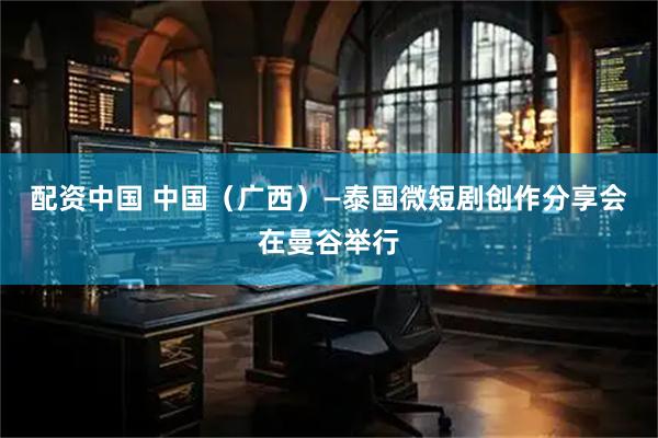 配资中国 中国（广西）—泰国微短剧创作分享会在曼谷举行