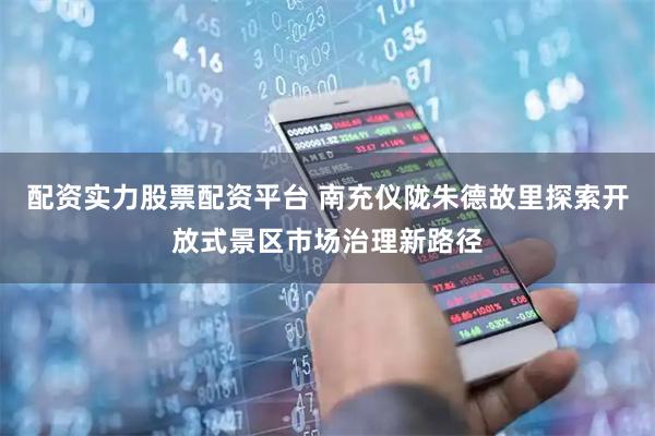 配资实力股票配资平台 南充仪陇朱德故里探索开放式景区市场治理新路径