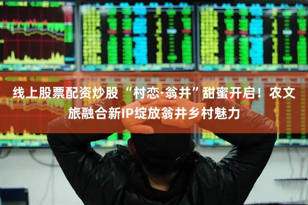 线上股票配资炒股 “村恋·翁井”甜蜜开启！农文旅融合新IP绽放翁井乡村魅力